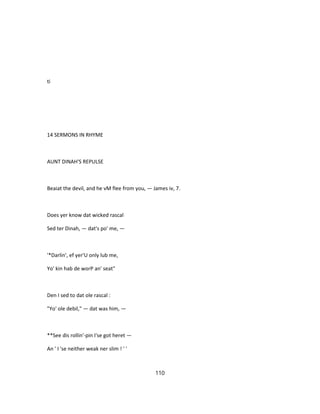 ti
14 SERMONS IN RHYME
AUNT DINAH'S REPULSE
Beaiat the devil, and he vM flee from you, — James iv, 7.
Does yer know dat wicked rascal
Sed ter Dinah, — dat's po' me, —
'*Darlin', ef yer'U only lub me,
Yo' kin hab de worP an' seat"
Den I sed to dat ole rascal :
"Yo' ole debil," — dat was him, —
**See dis rollin'-pin I'se got heret —
An ' I 'se neither weak ner slim ! ' '
110
 