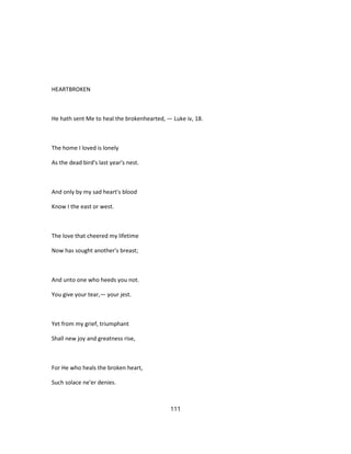 HEARTBROKEN
He hath sent Me to heal the brokenhearted, — Luke iv, 18.
The home I loved is lonely
As the dead bird's last year's nest.
And only by my sad heart's blood
Know I the east or west.
The love that cheered my lifetime
Now has sought another's breast;
And unto one who heeds you not.
You give your tear,— your jest.
Yet from my grief, triumphant
Shall new joy and greatness rise,
For He who heals the broken heart,
Such solace ne'er denies.
111
 