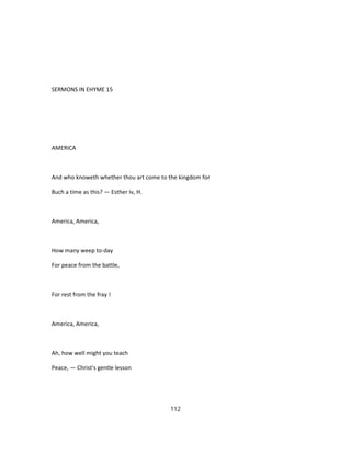 SERMONS IN EHYME 15
AMERICA
And who knoweth whether thou art come to the kingdom for
8uch a time as this? — Esther iv, H.
America, America,
How many weep to-day
For peace from the battle,
For rest from the fray !
America, America,
Ah, how well might you teach
Peace, — Christ's gentle lesson
112
 