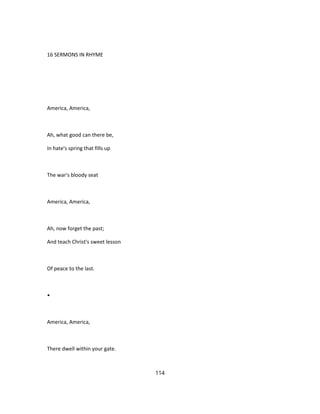 16 SERMONS IN RHYME
America, America,
Ah, what good can there be,
In hate's spring that fills up
The war's bloody seat
America, America,
Ah, now forget the past;
And teach Christ's sweet lesson
Of peace to the last.
•
America, America,
There dwell within your gate.
114
 