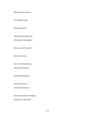 Men from every nation, —
The children of fate.
America, America,
Sound now the gospel call:
Oh, peace for the mighty !
Peace, too, for the small!
America, America,
Ah, in war's bloody lands.
How awful the grief is.
How awful the bands !
America, America, —
Kin to the nations all, —
Ah, shout out Christ's message,
And cheer no man's fall.
115
 