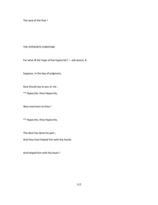The land of the free !
THE HYPOCRITE CHRISTIAN
Far what i8 the hope of the hypocrite? — Job wosvii, 8.
Suppose, in the day of judgment,
God should say to you or me :
** Hypocrite, thou Hypocrite,
Woe evermore to thee !
** Hypocrite, thou Hypocrite,
The devil has done his part ;
And thou hast helped him with thy hands.
And helped him with thy heart !
117
 