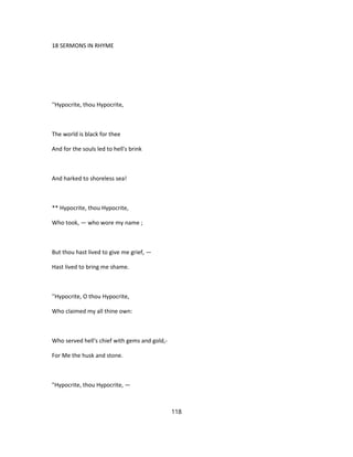 18 SERMONS IN RHYME
''Hypocrite, thou Hypocrite,
The world is black for thee
And for the souls led to hell's brink
And harked to shoreless sea!
** Hypocrite, thou Hypocrite,
Who took, — who wore my name ;
But thou hast lived to give me grief, —
Hast lived to bring me shame.
''Hypocrite, O thou Hypocrite,
Who claimed my all thine own:
Who served hell's chief with gems and gold,-
For Me the husk and stone.
"Hypocrite, thou Hypocrite, —
118
 