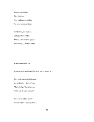Brother, my Brother,
If thy life I mar, *
Then my bosom must bear
The same torture and scar;
And Brother, my Brother,
God's question will be:
Where, — the brother I gave, —
Answer now, — ^where is he?"
AUNT DINAH'S REPULSE
Resist the devil, and he will flee from you, — James iv, 7.
Does yer know dat wicked rascal
Sed ter Dinah, — dat's po' me, —
'*Darlin', ef yer'U only lub me,
Yo' kin hab de worP an' seat"
Den I sed to dat ole rascal :
"Yo' ole debil," — dat was him, —
12
 
