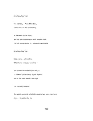 New Year, New Year,
You are near, — ^are at the door, —
For no man can stay your coming
By the sea or by the shore;
Nor bar, nor soldiers strong, with sword in hand.
Can halt your progress, 01^ your march withstand.
New Year, New Year,
Stop, and be a witness true
When I vow, amid your sunshine, —
Mid your clouds and mid your dew, —
To seek my Master's way, to give my mite.
And so find favor in God's holy sight.
THE FINISHED PRODUCT
One woe is past; and, behold, there come two woes more here-
after, — Revelation iw, 12,
120
 