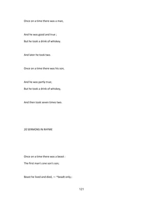 Once on a time there was a man,
And he was good and true ;
But he took a drink of whiskey.
And later he took two.
Once on a time there was his son,
And he was partly true;
But he took a drink of whiskey,
And then took seven times two.
20 SERMONS IN RHYME
Once on a time there was a beast :
The first man's one son's son;
Beast he lived and died, — ^beadt only,-
121
 