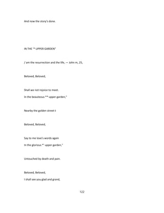 And now the story's done.
IN THE '* UPPER GARDEN"
/ am the resurrection and the life, — John m, 25,
Beloved, Beloved,
Shall we not rejoice to meet.
In the beauteous ** upper garden,"
Nearby the golden street t
Beloved, Beloved,
Say to me love's words again
In the glorious *' upper garden,"
Untouched by death and pain.
Beloved, Beloved,
I shall see you glad and grand,
122
 
