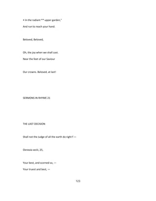 • In the radiant ** upper garden,"
And run to reach your hand.
Beloved, Beloved,
Oh, the joy when we shall cast.
Near the feet of our Saviour
Our crowns. Beloved, at last!
SERMONS IN RHYME 21
THE LAST DECISION
Shall not the Judge of all the earth do right f —
Oeneaia wviii, 25,
Your best, and scorned so, —
Your truest and best, —
123
 