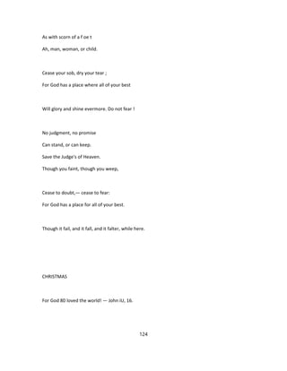 As with scorn of a f oe t
Ah, man, woman, or child.
Cease your sob, dry your tear ;
For God has a place where all of your best
Will glory and shine evermore. Do not fear !
No judgment, no promise
Can stand, or can keep.
Save the Judge's of Heaven.
Though you faint, though you weep,
Cease to doubt,— cease to fear:
For God has a place for all of your best.
Though it fail, and it fall, and it falter, while here.
CHRISTMAS
For God 80 loved the world! — John iU, 16.
124
 