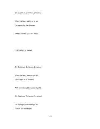 Oh, Christmas, Christmas, Christmas !
When the heart is young, to se«
The secrets by the chimney,
And the charms upon the tree !
22 SERMONS IN RHYME
Oh, Christmas, Christmas, Christmas !
When the heart is worn and old.
Let's ease it of its burdens,
With some thought or deed of gold.
Oh, Christmas, Christmas, Christmas!
Oh, God's gift that we might be
Forever rich and happy.
125
 