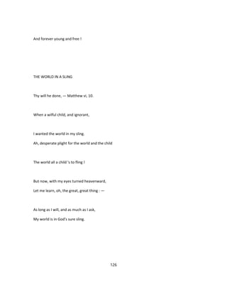 And forever young and free !
THE WORLD IN A SLING
Thy will he done, — Matthew vi, 10.
When a wilful child, and ignorant,
I wanted the world in my sling.
Ah, desperate plight for the world and the child
The world all a child 's to fling !
But now, with my eyes turned heavenward,
Let me learn, oh, the great, great thing : —
As long as I will, and as much as I ask,
My world is in God's sure sling.
126
 
