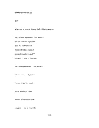 SERMONS IN RHYME 23
LOST
Why stand ye here M the day idle? — Matthew aw, 6.
Lost, — ^now a woman, a child, a man !
Will you save one if you cant
''Lost in a heathen landf
- Lost on the desert's sandt
Lost on the waters wide t ' '
Aye, aye, — ^and by your side.
Lost, — now a woman, a child, a man !
Will you save one if you cant
**At parting of the wayst
In dark and bitter daysT
In stress of strenuous tidef"
Aye, aye, — and by your side.
127
 