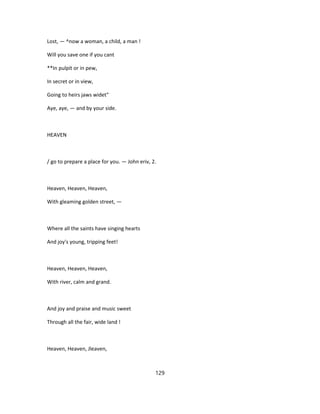 Lost, — ^now a woman, a child, a man !
Will you save one if you cant
**In pulpit or in pew,
In secret or in view,
Going to heirs jaws widet"
Aye, aye, — and by your side.
HEAVEN
/ go to prepare a place for you. — John eriv, 2.
Heaven, Heaven, Heaven,
With gleaming golden street, —
Where all the saints have singing hearts
And joy's young, tripping feet!
Heaven, Heaven, Heaven,
With river, calm and grand.
And joy and praise and music sweet
Through all the fair, wide land !
Heaven, Heaven, Jleaven,
129
 