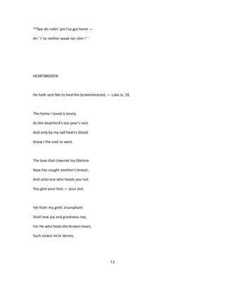 **See dis rollin'-pin I'se got heret —
An ' I 'se neither weak ner slim ! ' '
HEARTBROKEN
He hath sent Me to heal the brokenhearted, — Luke iv, 18.
The home I loved is lonely
As the dead bird's last year's nest.
And only by my sad heart's blood
Know I the east or west.
The love that cheered my lifetime
Now has sought another's breast;
And unto one who heeds you not.
You give your tear,— your jest.
Yet from my grief, triumphant
Shall new joy and greatness rise,
For He who heals the broken heart,
Such solace ne'er denies.
13
 