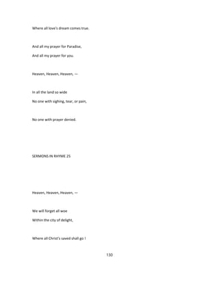 Where all love's dream comes true.
And all my prayer for Paradise,
And all my prayer for you.
Heaven, Heaven, Heaven, —
In all the land so wide
No one with sighing, tear, or pain,
No one with prayer denied.
SERMONS IN RHYME 25
Heaven, Heaven, Heaven, —
We will forget all woe
Within the city of delight,
Where all Christ's saved shall go !
130
 