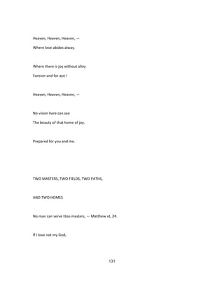 Heaven, Heaven, Heaven, —
Where love abides alway.
Where there is joy without alloy
Forever and for aye !
Heaven, Heaven, Heaven, —
No vision here can see
The beauty of that home of joy.
Prepared for you and me.
TWO MASTERS, TWO FIELDS, TWO PATHS,
AND TWO HOMES
No man can serve ttoo masters, — Matthew vt, 24.
If I love not my God,
131
 