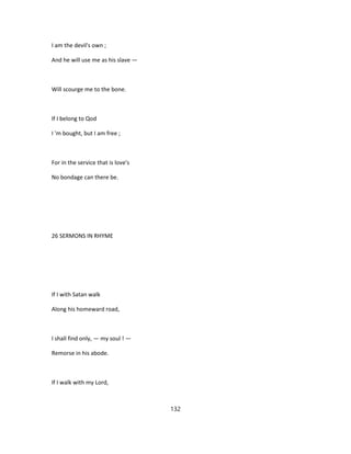 I am the devil's own ;
And he will use me as his slave —
Will scourge me to the bone.
If I belong to Qod
I 'm bought, but I am free ;
For in the service that is love's
No bondage can there be.
26 SERMONS IN RHYME
If I with Satan walk
Along his homeward road,
I shall find only, — my soul ! —
Remorse in his abode.
If I walk with my Lord,
132
 
