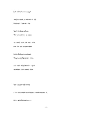 Safe in the "narrow way,"
The path leads to the Land of Joy,
Unto the * * perfect day. ' '
Work I in Satan's field.
This harvest mine to reap :
To eat my heart out, like a slave.
O'er sins and sorrows deep.
But in God's vineyard vast
The grapes of grace are mine.
And every drop of wine's a gem
Set where God's jewels shine.
THE CALL OF THE HOME
A city which hath foundations. — Hehretoa an, 10,
O city with foundations, —
133
 