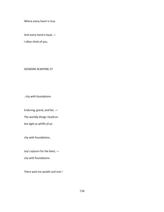 Where every heart is true.
And every hand is loyal, —
I often think of you.
SEEMONS IN BHYME 27
. city with foundations
Enduring, grand, and fair, —
The worldly things I build on
Are light as whiffs of air.
city with foundations,
Joy's sojourn for the blest, —
city with foundations.
There wait me wealth and rest !
134
 