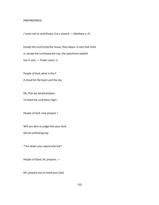 PREPAREDNESS
/ came not to send Peace, hut a atoord. — Matthew x, S^,
Except the Lord huUd the house, they labour in vain that huild
it; except the Lord keep the city, the watchman waketh
hut in vain. — Psalm cxxvU, 1,
People of God, what is this f
A cloud for the heart and the sky.
Oh, that we would prepare
To heed the Lord Most High !
People of God, now prepare !
Will you dare to judge that your God
Did all unthinking say:
*'Put down your sword and rod"!
People of Gtod, oh, prepare, —
Oh, prepare you to heed your God,
135
 