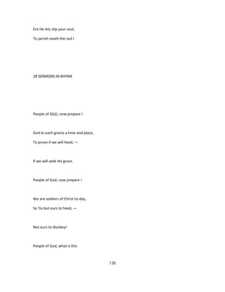 Ere He lets slip your soul,
To perish neath the sod I
28 SERMONS IN RHYME
People of Gk)(i, now prepare !
God to each grants a time and place,
To prove if we will heed, —
If we will seek His grace.
People of God, now prepare !
We are soldiers of Christ to-day,
So 'tis but ours to heed, —
Not ours to disobey!
People of God, what is this
136
 