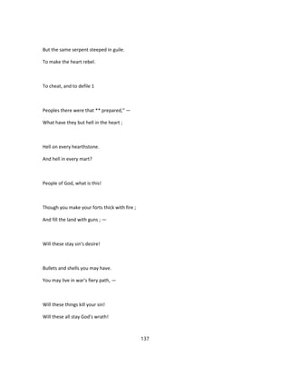But the same serpent steeped in guile.
To make the heart rebel.
To cheat, and to defile 1
Peoples there were that ** prepared," —
What have they but hell in the heart ;
Hell on every hearthstone.
And hell in every mart?
People of God, what is this!
Though you make your forts thick with fire ;
And fill the land with guns ; —
Will these stay sin's desire!
Bullets and shells you may have.
You may live in war's fiery path, —
Will these things kill your sin!
Will these all stay God's wrath!
137
 