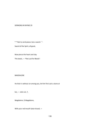 SERMONS IN RHYME 29
* * Not to send peace, but a sword. ' '-
Sword of the Spirit, all good,
Now pierce the heart and slay
This beast, — ^the Lust for Blood !
MAGDALENE
He that t« without sin among you, let him first cast a stone at
her, — John viii, 7,
Magdalene, O Magdalene,
With your red mouth Satan kissed, —
138
 