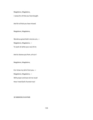 Magdalene, Magdalene,
1 weep for all that you have bought.
And for all that you have missed.
Magdalene, Magdalene,
Wondrous great God's mercies are, —
Magdalene, Magdalene, —
To wash all white your soul of sin.
And to cleanse you from, all scar !
Magdalene, Magdalene,
Ere I draw my skirts from you, —
Magdalene, Magdalene, —
With prayer and tears let me recall
How I need God's fountain too!
30 SBBMONS IN KHYMB
139
 