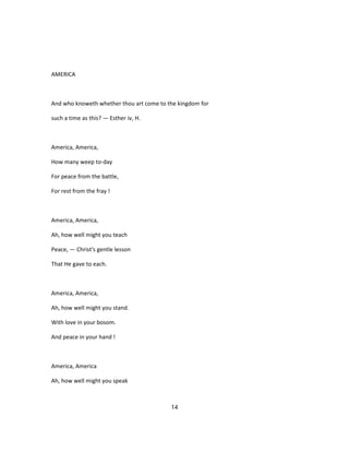 AMERICA
And who knoweth whether thou art come to the kingdom for
such a time as this? — Esther iv, H.
America, America,
How many weep to-day
For peace from the battle,
For rest from the fray !
America, America,
Ah, how well might you teach
Peace, — Christ's gentle lesson
That He gave to each.
America, America,
Ah, how well might you stand.
With love in your bosom.
And peace in your hand !
America, America
Ah, how well might you speak
14
 