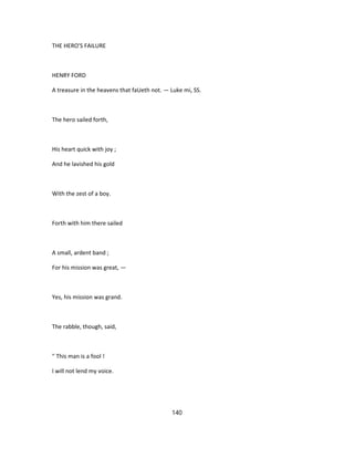THE HERO'S FAILURE
HENRY FORD
A treasure in the heavens that faUeth not. — Luke mi, SS.
The hero sailed forth,
His heart quick with joy ;
And he lavished his gold
With the zest of a boy.
Forth with him there sailed
A small, ardent band ;
For his mission was great, —
Yes, his mission was grand.
The rabble, though, said,
" This man is a fool !
I will not lend my voice.
140
 