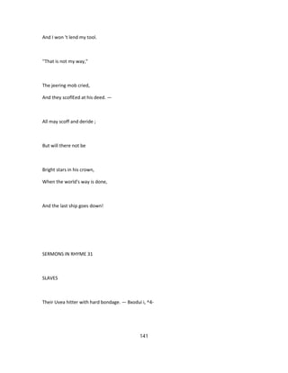 And I won 't lend my tool.
''That is not my way,"
The jeering mob cried,
And they scoflEed at his deed. —
All may scoff and deride ;
But will there not be
Bright stars in his crown,
When the world's way is done,
And the last ship goes down!
SERMONS IN RHYME 31
SLAVES
Their Uvea hitter with hard bondage. — Bxodui i, ^4-
141
 
