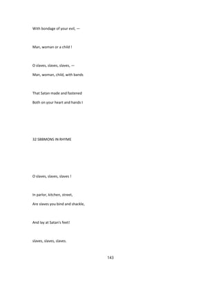 With bondage of your evil, —
Man, woman or a child !
O slaves, slaves, slaves, —
Man, woman, child, with bands
That Satan made and fastened
Both on your heart and hands I
32 SBBMONS IN RHYME
O slaves, slaves, slaves !
In parlor, kitchen, street,
Are slaves you bind and shackle,
And lay at Satan's feet!
slaves, slaves, slaves.
143
 