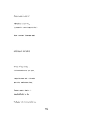 O slaves, slaves, slaves !
In this land we call free, —
A land that's called God's country ,-
What countless slaves we see !
SERMONS IN BHYMB 33
slaves, slaves, slaves, —
God rend the chains you wear.
Ere you learn in hell's darkness
No chains are broken there !
O slaves, slaves, slaves, —
May God forbid to-day
That you, with heart unfettered,
145
 