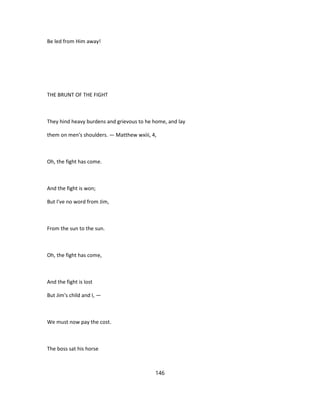 Be led from Him away!
THE BRUNT OF THE FIGHT
They hind heavy burdens and grievous to he home, and lay
them on men's shoulders. — Matthew wxiii, 4,
Oh, the fight has come.
And the fight is won;
But I've no word from Jim,
From the sun to the sun.
Oh, the fight has come,
And the fight is lost
But Jim's child and I, —
We must now pay the cost.
The boss sat his horse
146
 