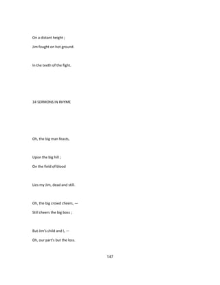 On a distant height ;
Jim fought on hot ground.
In the teeth of the fight.
34 SERMONS IN RHYME
Oh, the big man feasts,
Upon the big hill ;
On the field of blood
Lies my Jim, dead and still.
Oh, the big crowd cheers, —
Still cheers the big boss ;
But Jim's child and I, —
Oh, our part's but the loss.
147
 