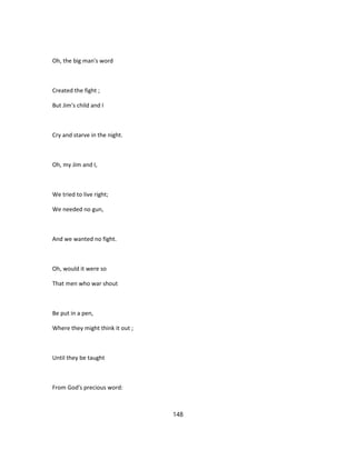 Oh, the big man's word
Created the fight ;
But Jim's child and I
Cry and starve in the night.
Oh, my Jim and I,
We tried to live right;
We needed no gun,
And we wanted no fight.
Oh, would it were so
That men who war shout
Be put in a pen,
Where they might think it out ;
Until they be taught
From God's precious word:
148
 