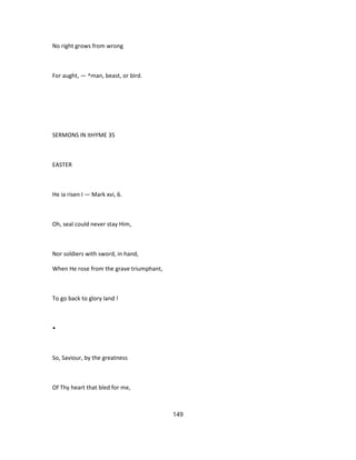 No right grows from wrong
For aught, — ^man, beast, or bird.
SERMONS IN ItHYME 35
EASTER
He ia risen I — Mark xvi, 6.
Oh, seal could never stay Him,
Nor soldiers with sword, in hand,
When He rose from the grave triumphant,
To go back to glory land !
•
So, Saviour, by the greatness
Of Thy heart that bled for me,
149
 