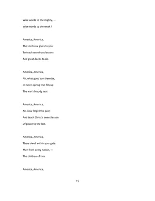 Wise words to the mighty, —
Wise words to the weak !
America, America,
The Lord now gives to you
To teach wondrous lessons
And great deeds to do.
America, America,
Ah, what good can there be,
In hate's spring that fills up
The war's bloody seat
America, America,
Ah, now forget the past;
And teach Christ's sweet lesson
Of peace to the last.
America, America,
There dwell within your gate.
Men from every nation, —
The children of fate.
America, America,
15
 