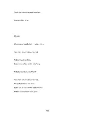 / shall rise from the grave triumphant.
An angel of joy to be.
DELILAH
Whose name toaa Delilah. — Judges xvi, 4,
How many a man is bound and led
To Satan's path and lair,
By a woman whose best is only ''a rag
And a bone and a hank of hair I"
How many a man is bound and led,
• In paths that lead but down.
By the lure of a cheek that is Satan's own.
And the swish of a sin-worn gown I
150
 