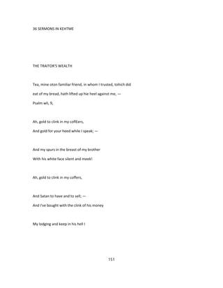 36 SERMONS IN KEHTME
THE TRAITOR'S WEALTH
Tea, mine oton familiar friend, in whom I trusted, tohich did
eat of my bread, hath lifted up hie heel against me, —
Psalm wli, 9,
Ah, gold to clink in my coflEers,
And gold for your heed while I speak; —
And my spurs in the breast of my brother
With his white face silent and meek!
Ah, gold to clink in my coffers,
And Satan to have and to sell; —
And I've bought with the clink of his money
My lodging and keep in his hell I
151
 