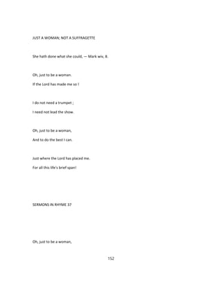 JUST A WOMAN; NOT A SUFFRAGETTE
She hath done what she could, — Mark wiv, 8.
Oh, just to be a woman.
If the Lord has made me so !
I do not need a trumpet ;
I need not lead the show.
Oh, just to be a woman,
And to do the best I can.
Just where the Lord has placed me.
For all this life's brief span!
SERMONS IN RHYME 37
Oh, just to be a woman,
152
 
