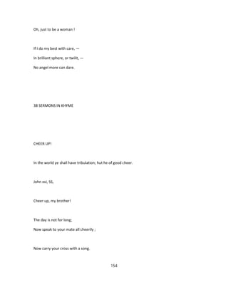 Oh, just to be a woman !
If I do my best with care, —
In brilliant sphere, or twilit, —
No angel more can dare.
38 SERMONS IN KHYME
CHEER UP!
In the world ye shall have tribulation; hut he of good cheer.
John xvi, SS,
Cheer up, my brother!
The day is not for long;
Now speak to your mate all cheerily ;
Now carry your cross with a song.
154
 
