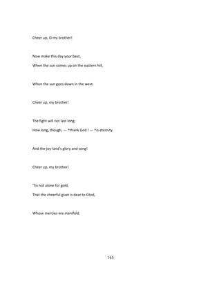 Cheer up, O my brother!
Now make this day your best,
When the sun comes up on the eastern hill,
When the sun goes down in the west.
Cheer up, my brother!
The fight will not last long;
How long, though, — ^thank God ! — ^is eternity.
And the joy-land's glory and song!
Cheer up, my brother!
'Tis not alone for gold,
That the cheerful giver is dear to Gtod,
Whose mercies are manifold.
155
 