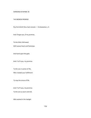 SERMONS IN RHYME 39
THE BROKEN PROMISE
Pay thai tohich thou hast vovoed, — Eccleaiaatea v, 4.
And I forgot you, O my promise,
To the little child await
With weary heart and footsteps.
And hand upon the gate.
And I f oi^t you, my promise.
To the one in prime of life,
Who needed your fulfillment
To stay the stress of life.
And I f oi^t you, my promise.
To the one so worn and old.
Who waited in the twilight
156
 