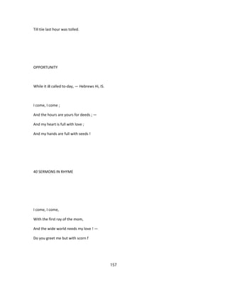 Till tiie last hour was tolled.
OPPORTUNITY
While it i8 called to-day, — Hebrews Hi, IS.
I come, I come ;
And the hours are yours for deeds ; —
And my heart is full with love ;
And my hands are full with seeds !
40 SERMONS IN RHYME
I come, I come,
With the first ray of the mom,
And the wide world needs my love ! —
Do you greet me but with scorn f
157
 
