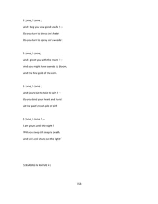 I come, I come ;
And I beg you sow good seeds ! —
Do you turn to dress sin's hatet
Do you turn to spray sin's weeds t
I come, I come;
And I greet you with the mom ! —
And you might have sweets to bloom,
And the fine gold of the com.
I come, I come ;
And yours but to take to win ! —
Do you bind your heart and hand
At the past's trash-pile of sinf
I come, I come ! —
I am yours until the night !
Will you sleep till sleep is death.
And sin's veil shuts out the light f
SERMONS IN RHYME 41
158
 