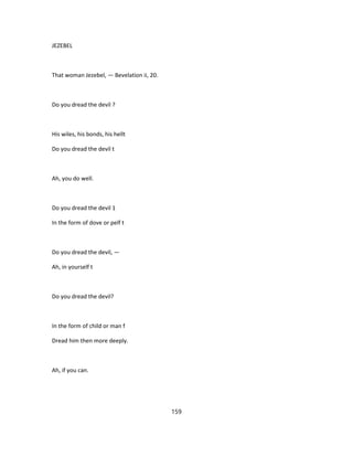 JEZEBEL
That woman Jezebel, — Bevelation ii, 20.
Do you dread the devil ?
His wiles, his bonds, his hellt
Do you dread the devil t
Ah, you do well.
Do you dread the devil 1
In the form of dove or pelf t
Do you dread the devil, —
Ah, in yourself t
Do you dread the devil?
In the form of child or man f
Dread him then more deeply.
Ah, if you can.
159
 