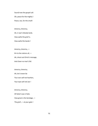 Sound now the gospel call:
Oh, peace for the mighty !
Peace, too, for the small!
America, America,
Ah, in war's bloody lands.
How awful the grief is.
How awful the bands !
America, America, —
Kin to the nations all, —
Ah, shout out Christ's message,
And cheer no man's fall.
America, America,
Ah, let it never be
Your ears will not hearken,
Your eyes will not see !
America, America,
All Satan's joy is hate;
How great is the bondage, —
The grief ,— at your gate !
16
 