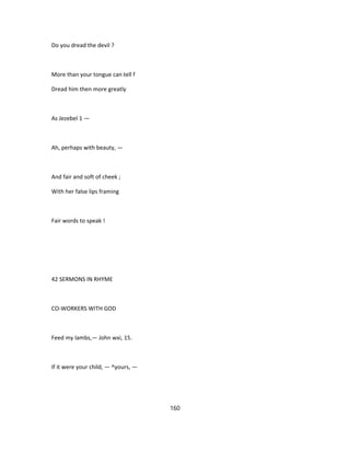Do you dread the devil ?
More than your tongue can tell f
Dread him then more greatly
As Jezebel 1 —
Ah, perhaps with beauty, —
And fair and soft of cheek ;
With her false lips framing
Fair words to speak !
42 SERMONS IN RHYME
CO-WORKERS WITH GOD
Feed my lambs,— John wxi, 15.
If it were your child, — ^yours, —
160
 