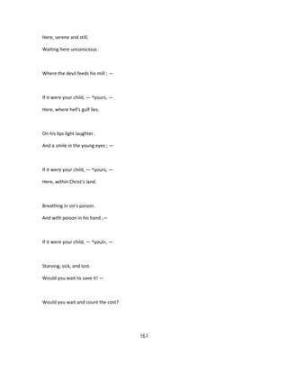 Here, serene and still,
Waiting here unconscious.
Where the devil feeds his mill ; —
If it were your child, — ^yours, —
Here, where hell's gulf lies.
On his lips light laughter.
And a smile in the young eyes ; —
If it were your child, — ^yours, —
Here, within Christ's land.
Breathing in sin's poison.
And with poison in his hand ;—
If it were your child, — ^youl«, —
Starving, sick, and lost.
Would you wait to save it! —
Would you wait and count the cost?
161
 